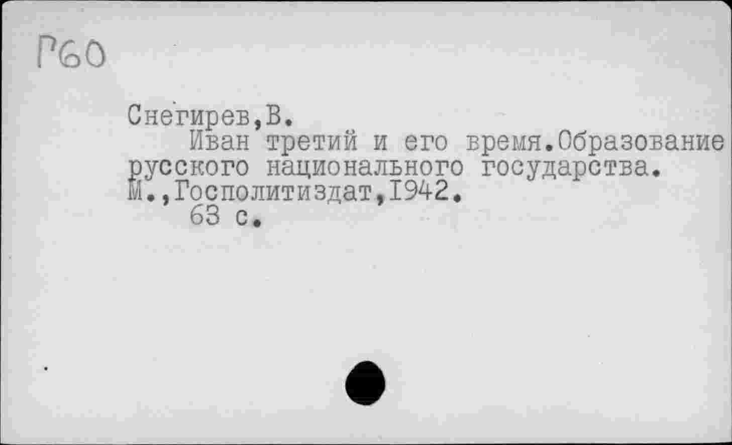 ﻿P6Ö
Снегирев,В.
Иван третий и его время.Образование
русского национального государства.
Й.,Госполитиздат,1942.
63 с.